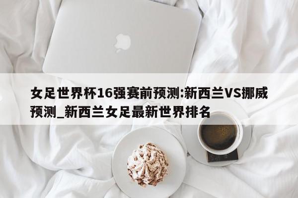 女足世界杯16强赛前预测:新西兰VS挪威预测_新西兰女足最新世界排名