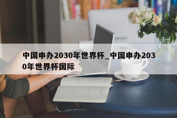 中国申办2030年世界杯_中国申办2030年世界杯国际