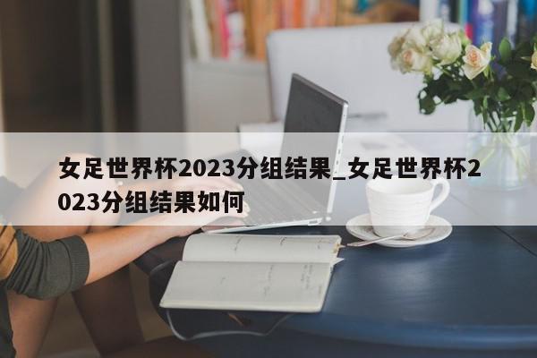 女足世界杯2023分组结果_女足世界杯2023分组结果如何