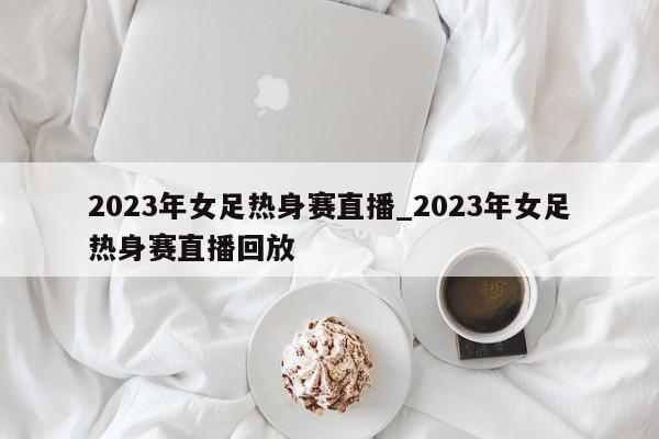 2023年女足热身赛直播_2023年女足热身赛直播回放