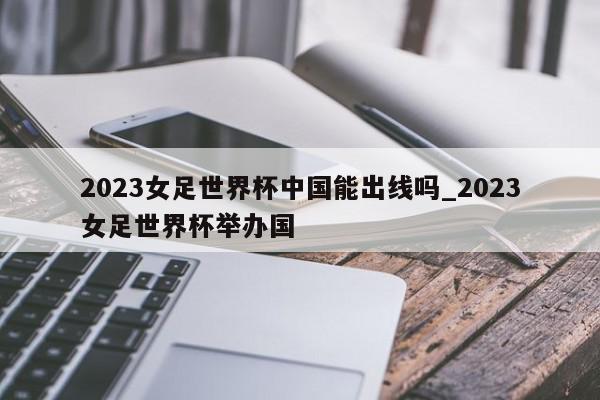 2023女足世界杯中国能出线吗_2023女足世界杯举办国