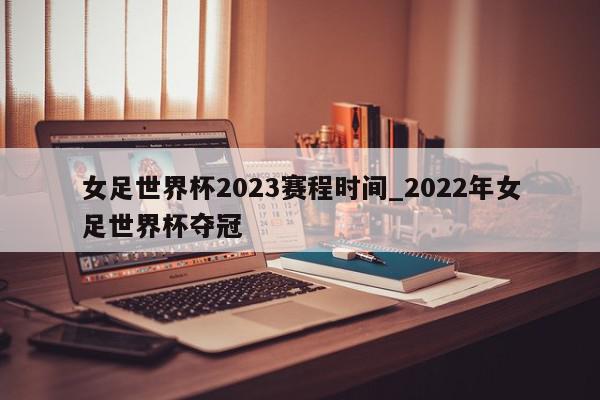 女足世界杯2023赛程时间_2022年女足世界杯夺冠