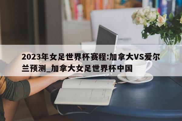 2023年女足世界杯赛程:加拿大VS爱尔兰预测_加拿大女足世界杯中国