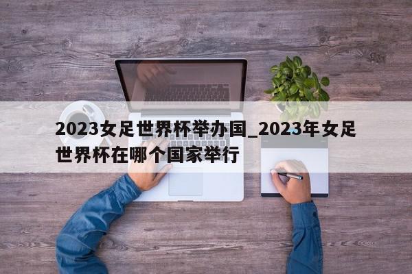 2023女足世界杯举办国_2023年女足世界杯在哪个国家举行