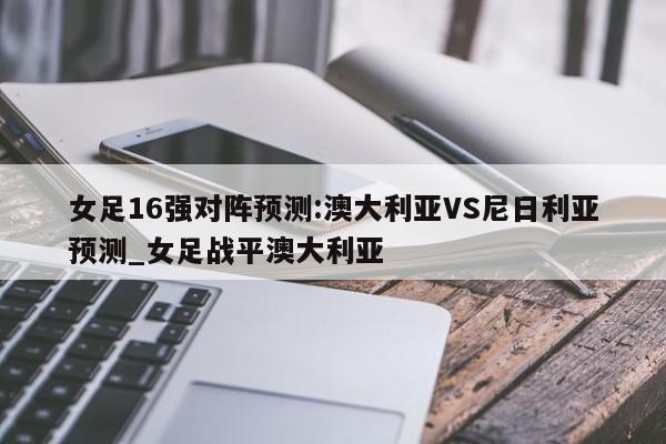 女足16强对阵预测:澳大利亚VS尼日利亚预测_女足战平澳大利亚