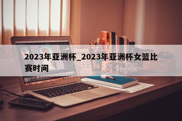 2023年亚洲杯_2023年亚洲杯女篮比赛时间