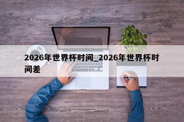 2026年世界杯时间_2026年世界杯时间差