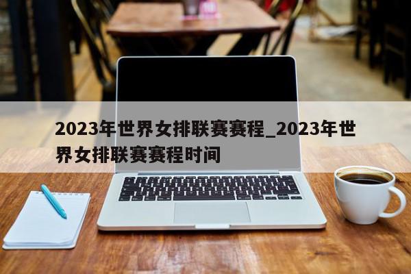 2023年世界女排联赛赛程_2023年世界女排联赛赛程时间