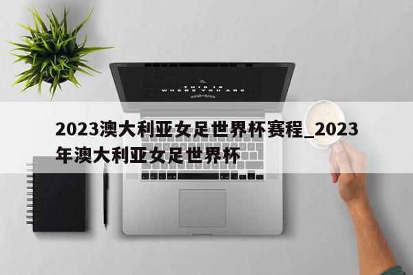 2023澳大利亚女足世界杯赛程_2023年澳大利亚女足世界杯