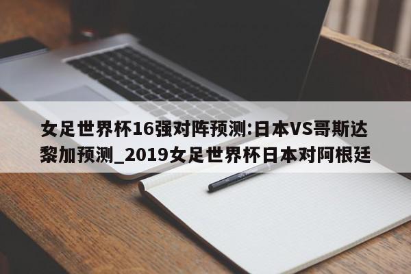 女足世界杯16强对阵预测:日本VS哥斯达黎加预测_2019女足世界杯日本对阿根廷