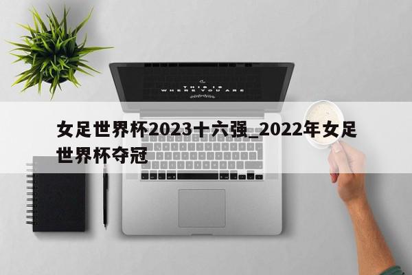 女足世界杯2023十六强_2022年女足世界杯夺冠