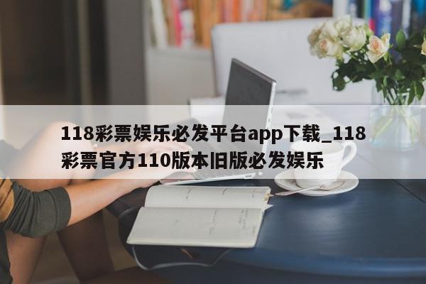 118彩票娱乐必发平台app下载_118彩票官方110版本旧版必发娱乐