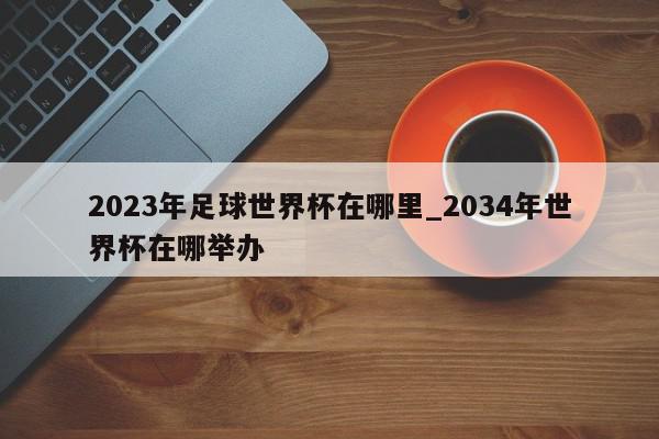 2023年足球世界杯在哪里_2034年世界杯在哪举办