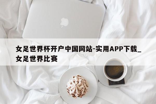 女足世界杯开户中国网站-实用APP下载_女足世界比赛