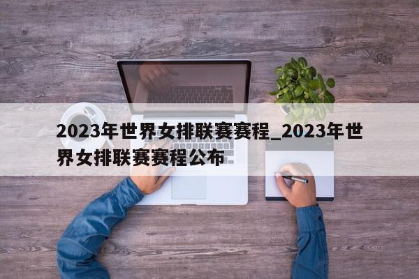 2023年世界女排联赛赛程_2023年世界女排联赛赛程公布