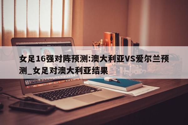 女足16强对阵预测:澳大利亚VS爱尔兰预测_女足对澳大利亚结果