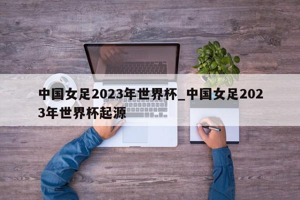 中国女足2023年世界杯_中国女足2023年世界杯起源