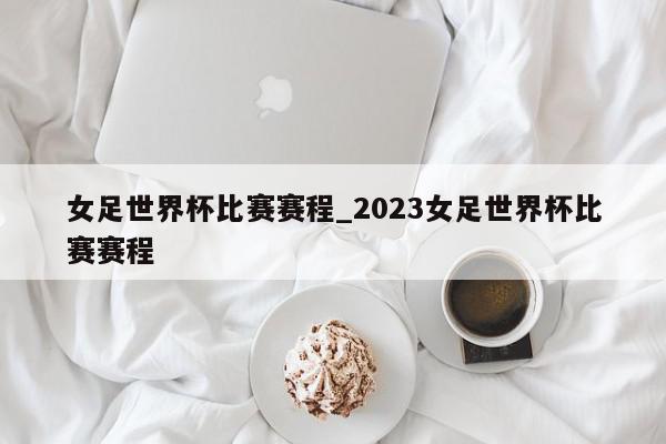 女足世界杯比赛赛程_2023女足世界杯比赛赛程