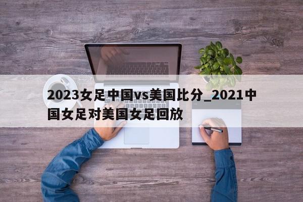 2023女足中国vs美国比分_2021中国女足对美国女足回放