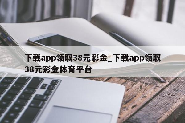 下载app领取38元彩金_下载app领取38元彩金体育平台